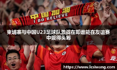 柬埔寨与中国U23足球队激战在即谁能在友谊赛中拔得头筹